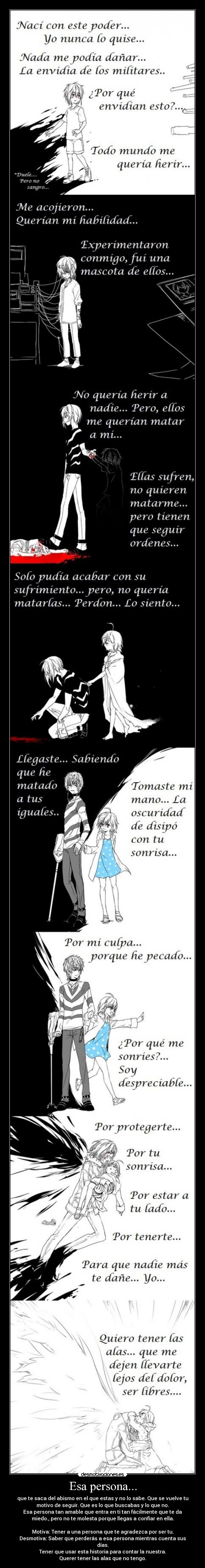 Esa persona... - que te saca del abismo en el que estas y no lo sabe. Que se vuelve tu
motivo de seguir. Que es lo que buscabas y lo que no.
Esa persona tan amable que entra en ti tan fácilmente que te da
miedo., pero no te molesta porque llegas a confiar en ella.

Motiva: Tener a una persona que te agradezca por ser tu.
Desmotiva: Saber que perderás a esa persona mientras cuenta sus
días.
Tener que usar esta historia para contar la nuestra.
Querer tener las alas que no tengo.