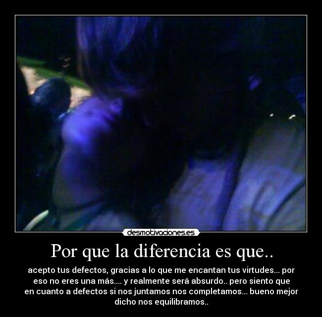 Por que la diferencia es que.. - acepto tus defectos, gracias a lo que me encantan tus virtudes... por
eso no eres una más.... y realmente será absurdo.. pero siento que
en cuanto a defectos si nos juntamos nos completamos... bueno mejor
dicho nos equilibramos..