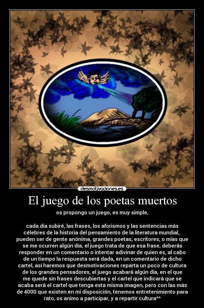 El juego de los poetas muertos - os propongo un juego, es muy simple,
cada día subiré, las frases, los aforismos y las sentencias más
célebres de la historia del pensamiento de la literatura mundial,
pueden ser de gente anónima, grandes poetas, escritores, o mías que
se me ocurren algún día, el juego trata de que esa frase, deberás
responder en un comentario o intentar adivinar de quien es, al cabo
de un tiempo la respuesta será dada, en un comentario de dicho
cartel, así haremos que desmotivaciones reparta un poco de cultura
de los grandes pensadores, el juego acabará algún día, en el que
me quede sin frases descubiertas y el cartel que indicará que se
acaba será el cartel que tenga esta misma imagen, pero con las más
de 4000 que existen en mi disposición, tenemos entretenimiento para
rato, os animo a participar, y a repartir cultura^^
