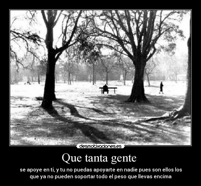 Que tanta gente - se apoye en ti, y tu no puedas apoyarte en nadie pues son ellos los
que ya no pueden soportar todo el peso que llevas encima
