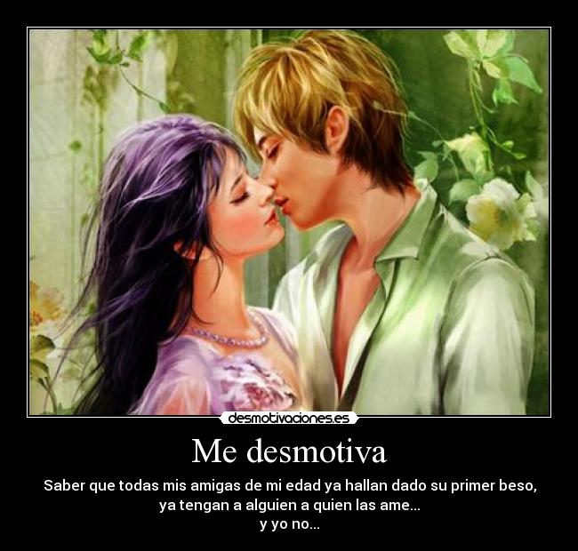 Me desmotiva - Saber que todas mis amigas de mi edad ya hallan dado su primer beso,
ya tengan a alguien a quien las ame...
y yo no...