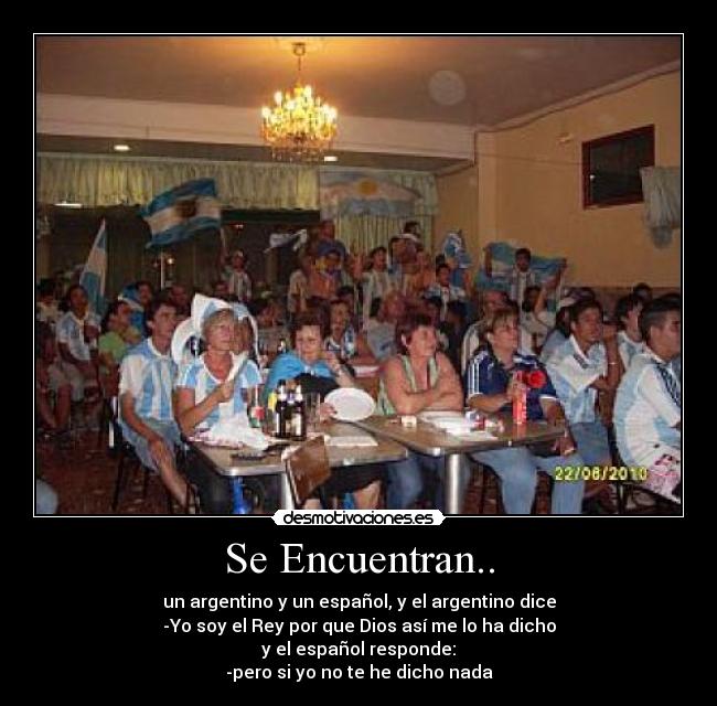 Se Encuentran.. - un argentino y un español, y el argentino dice
-Yo soy el Rey por que Dios así me lo ha dicho
y el español responde:
-pero si yo no te he dicho nada