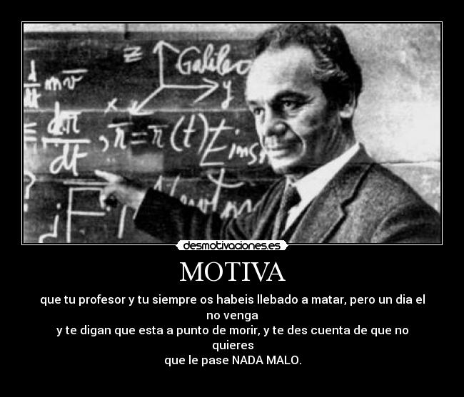 MOTIVA - que tu profesor y tu siempre os habeis llebado a matar, pero un dia el no venga
y te digan que esta a punto de morir, y te des cuenta de que no quieres
que le pase NADA MALO.
