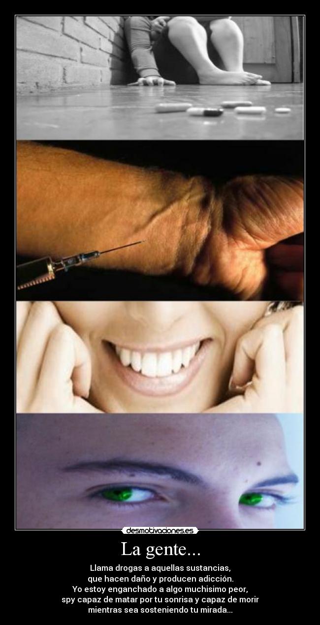 La gente... - Llama drogas a aquellas sustancias,
que hacen daño y producen adicción.
Yo estoy enganchado a algo muchisimo peor,
spy capaz de matar por tu sonrisa y capaz de morir
mientras sea sosteniendo tu mirada...