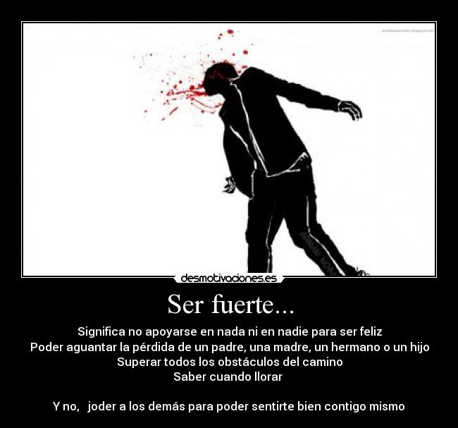 Ser fuerte... - Significa no apoyarse en nada ni en nadie para ser feliz
Poder aguantar la pérdida de un padre, una madre, un hermano o un hijo
Superar todos los obstáculos del camino
Saber cuando llorar 

Y no,   joder a los demás para poder sentirte bien contigo mismo