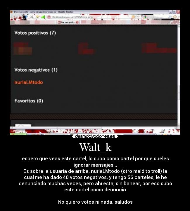 Walt_k - espero que veas este cartel, lo subo como cartel por que sueles
ignorar mensajes...
Es sobre la usuaria de arriba, nuriaLMtodo (otro maldito troll) la
cual me ha dado 40 votos negativos, y tengo 56 carteles, le he
denunciado muchas veces, pero ahí esta, sin banear, por eso subo
este cartel como denuncia

No quiero votos ni nada, saludos