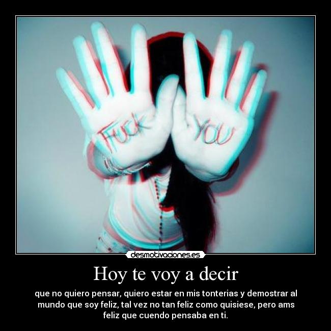 Hoy te voy a decir - que no quiero pensar, quiero estar en mis tonterias y demostrar al
mundo que soy feliz, tal vez no tan feliz como quisiese, pero ams
feliz que cuendo pensaba en ti.