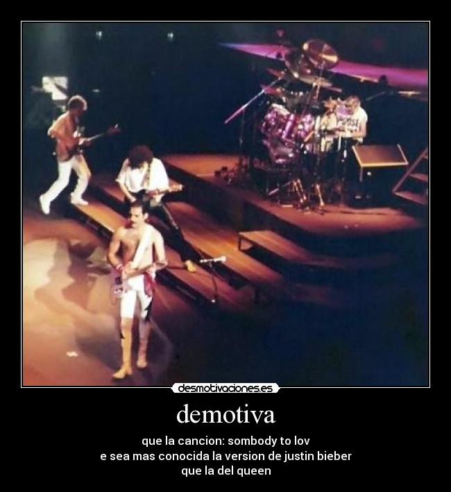 demotiva - que la cancion: sombody to lov
e sea mas conocida la version de justin bieber
que la del queen