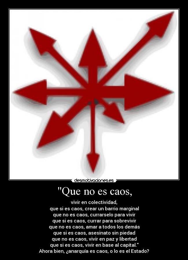 Que no es caos, - vivir en colectividad,
que si es caos, crear un barrio marginal
que no es caos, currarselo para vivir
que si es caos, currar para sobrevivir
que no es caos, amar a todos los demás
que si es caos, asesinato sin piedad
que no es caos, vivir en paz y libertad
que si es caos, vivir en base al capital.
Ahora bien, ¿anarquía es caos, o lo es el Estado?
