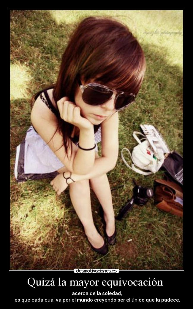 Quizá la mayor equivocación - acerca de la soledad,
es que cada cual va por el mundo creyendo ser el único que la padece.