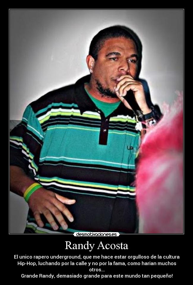 Randy Acosta - El unico rapero underground, que me hace estar orgulloso de la cultura
Hip-Hop, luchando por la calle y no por la fama, como harian muchos
otros...
Grande Randy, demasiado grande para este mundo tan pequeño!