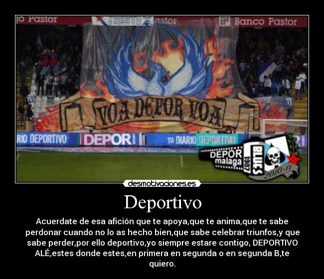 Deportivo - Acuerdate de esa afición que te apoya,que te anima,que te sabe
perdonar cuando no lo as hecho bien,que sabe celebrar triunfos,y que
sabe perder,por ello deportivo,yo siempre estare contigo, DEPORTIVO
ALÉ,estes donde estes,en primera en segunda o en segunda B,te
quiero.