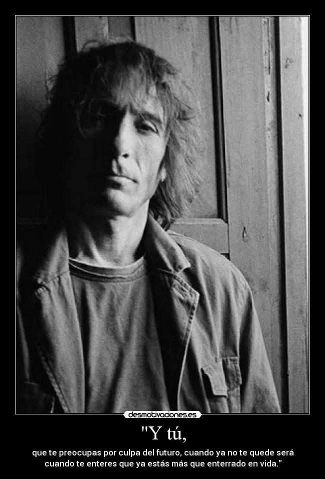 Y tú, - que te preocupas por culpa del futuro, cuando ya no te quede será
cuando te enteres que ya estás más que enterrado en vida.