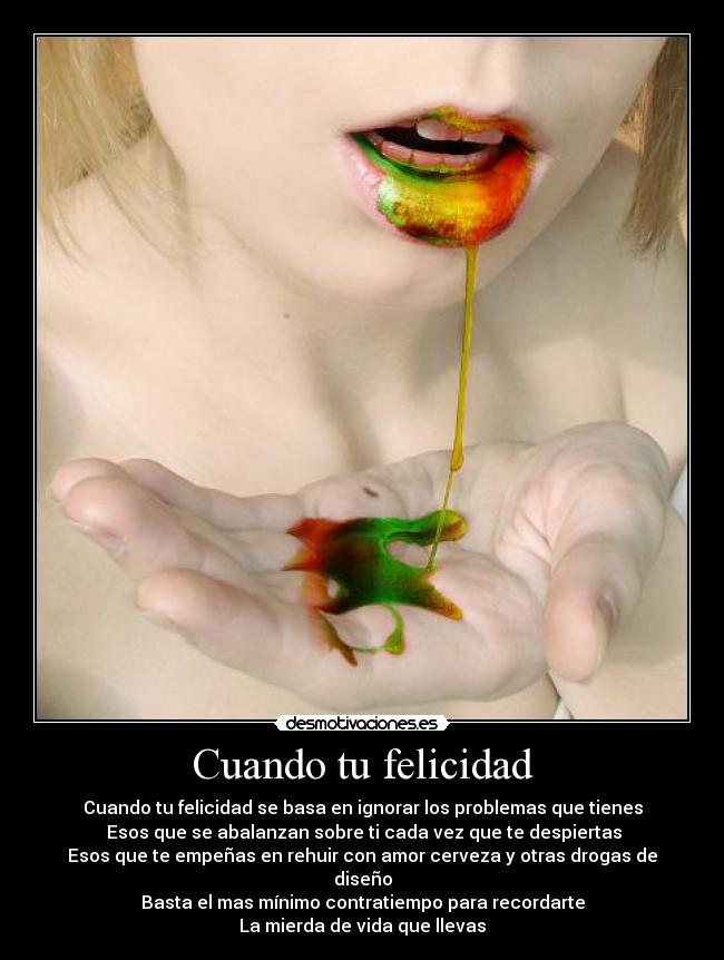 Cuando tu felicidad - Cuando tu felicidad se basa en ignorar los problemas que tienes
Esos que se abalanzan sobre ti cada vez que te despiertas
Esos que te empeñas en rehuir con amor cerveza y otras drogas de diseño
Basta el mas mínimo contratiempo para recordarte
La mierda de vida que llevas