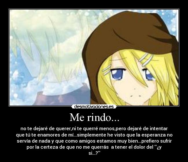 Me rindo... - no te dejaré de querer,ni te querré menos,pero dejaré de intentar
que tú te enamores de mí...simplemente he visto que la esperanza no
servía de nada y que como amigos estamos muy bien...prefiero sufrir
por la certeza de que no me querrás  a tener el dolor del ¿y
si...?