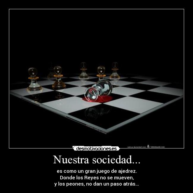 Nuestra sociedad... - es como un gran juego de ajedrez.
Donde los Reyes no se mueven,
y los peones, no dan un paso atrás...