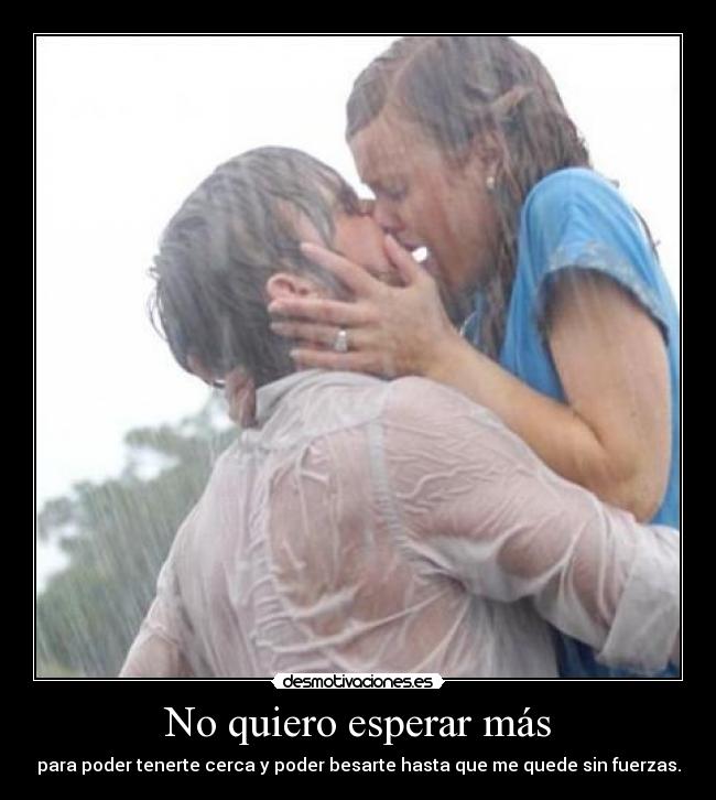 No quiero esperar más - para poder tenerte cerca y poder besarte hasta que me quede sin fuerzas.