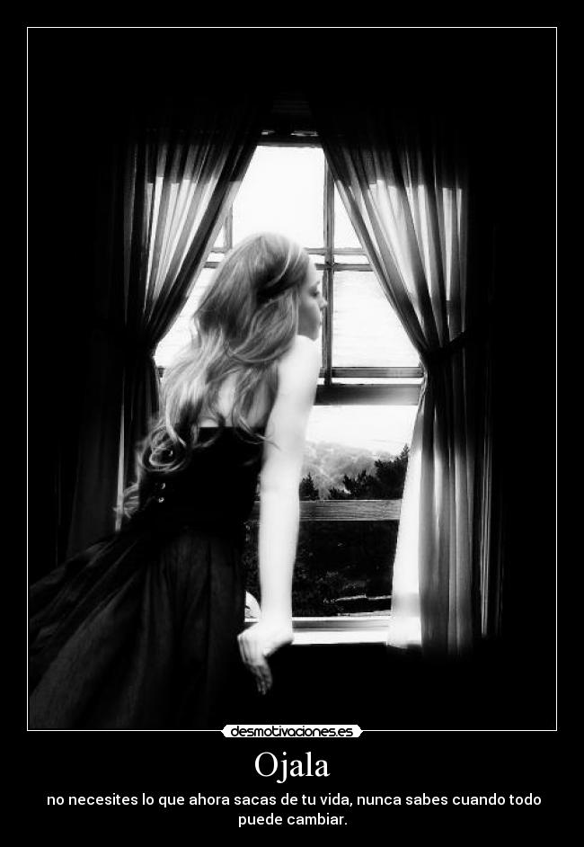 Ojala - no necesites lo que ahora sacas de tu vida, nunca sabes cuando todo puede cambiar.