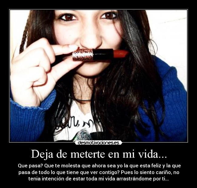 Deja de meterte en mi vida... -  Que pasa? Que te molesta que ahora sea yo la que esta feliz y la que
pasa de todo lo que tiene que ver contigo? Pues lo siento cariño, no
tenia intención de estar toda mi vida arrastrándome por ti...