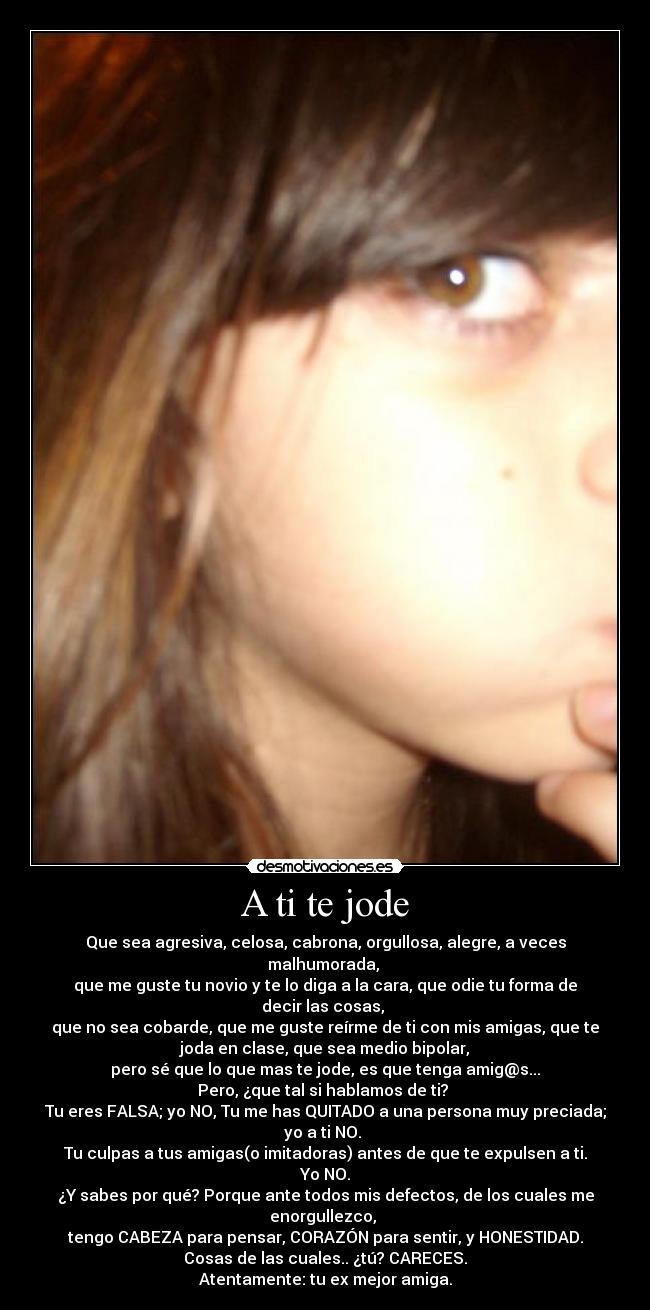 A ti te jode - Que sea agresiva, celosa, cabrona, orgullosa, alegre, a veces
malhumorada,
que me guste tu novio y te lo diga a la cara, que odie tu forma de
decir las cosas,
que no sea cobarde, que me guste reírme de ti con mis amigas, que te
joda en clase, que sea medio bipolar,
pero sé que lo que mas te jode, es que tenga amig@s...
Pero, ¿que tal si hablamos de ti?
Tu eres FALSA; yo NO, Tu me has QUITADO a una persona muy preciada;
yo a ti NO.
Tu culpas a tus amigas(o imitadoras) antes de que te expulsen a ti.
Yo NO.
¿Y sabes por qué? Porque ante todos mis defectos, de los cuales me
enorgullezco,
tengo CABEZA para pensar, CORAZÓN para sentir, y HONESTIDAD.
Cosas de las cuales.. ¿tú? CARECES.
Atentamente: tu ex mejor amiga.