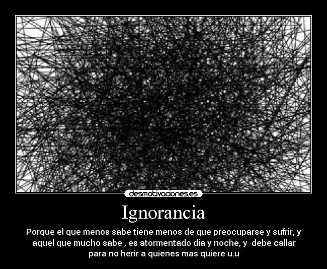 Ignorancia - Porque el que menos sabe tiene menos de que preocuparse y sufrir, y
aquel que mucho sabe , es atormentado dia y noche, y  debe callar
para no herir a quienes mas quiere u.u