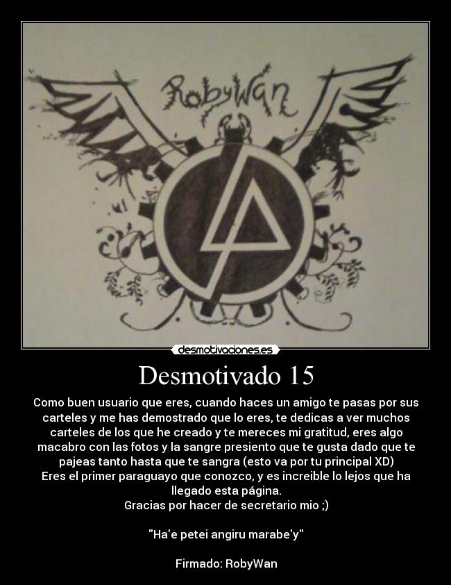 Desmotivado 15 - Como buen usuario que eres, cuando haces un amigo te pasas por sus
carteles y me has demostrado que lo eres, te dedicas a ver muchos
carteles de los que he creado y te mereces mi gratitud, eres algo
macabro con las fotos y la sangre presiento que te gusta dado que te
pajeas tanto hasta que te sangra (esto va por tu principal XD)
Eres el primer paraguayo que conozco, y es increible lo lejos que ha
llegado esta página.
Gracias por hacer de secretario mio ;)

Hae petei angiru marabey

Firmado: RobyWan