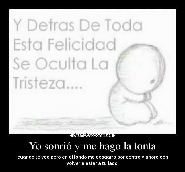 Yo sonrió y me hago la tonta - cuando te veo,pero en el fondo me desgarro por dentro y añoro con
volver a estar a tu lado.