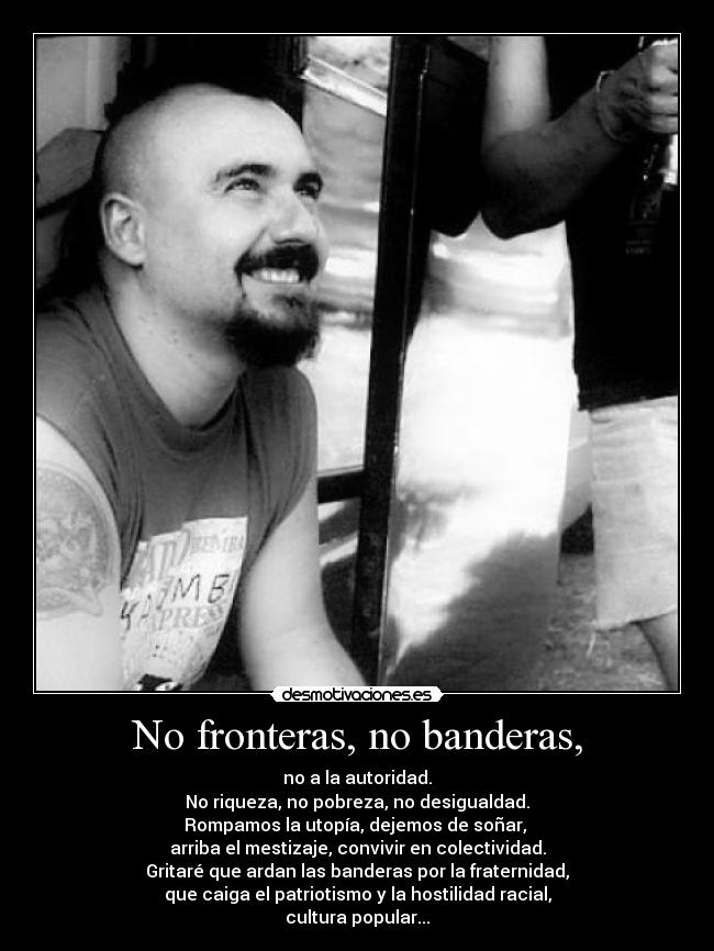 No fronteras, no banderas, - no a la autoridad.
No riqueza, no pobreza, no desigualdad.
Rompamos la utopía, dejemos de soñar, 
arriba el mestizaje, convivir en colectividad.
Gritaré que ardan las banderas por la fraternidad,
que caiga el patriotismo y la hostilidad racial,
cultura popular...