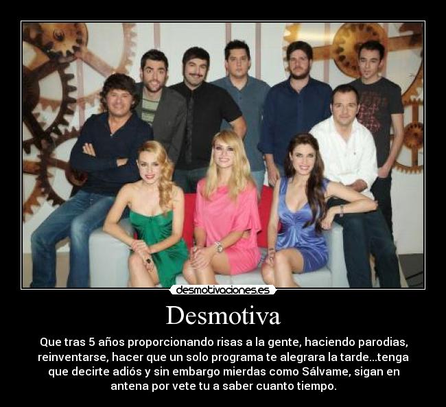 Desmotiva - Que tras 5 años proporcionando risas a la gente, haciendo parodias,
reinventarse, hacer que un solo programa te alegrara la tarde...tenga
que decirte adiós y sin embargo mierdas como Sálvame, sigan en
antena por vete tu a saber cuanto tiempo.