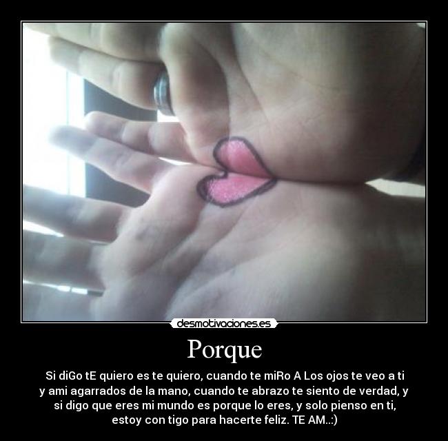Porque - Si diGo tE quiero es te quiero, cuando te miRo A Los ojos te veo a ti
y ami agarrados de la mano, cuando te abrazo te siento de verdad, y
si digo que eres mi mundo es porque lo eres, y solo pienso en ti,
estoy con tigo para hacerte feliz. TE AM..:)