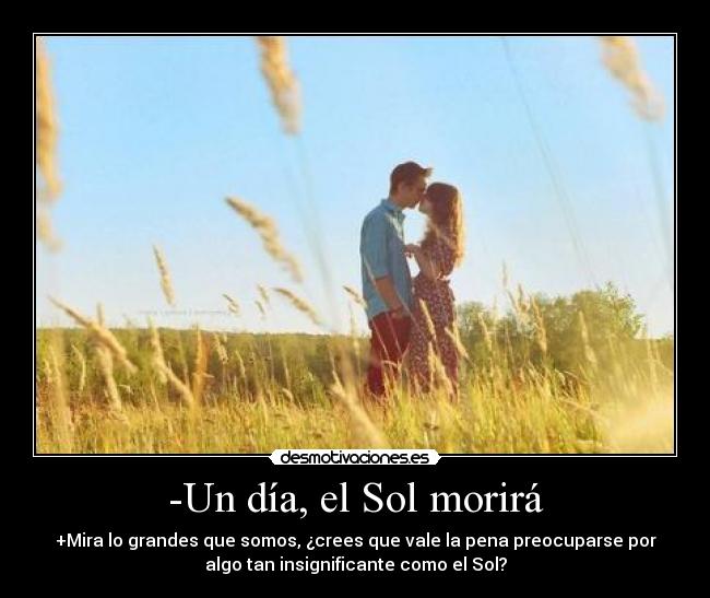 -Un día, el Sol morirá - +Mira lo grandes que somos, ¿crees que vale la pena preocuparse por
algo tan insignificante como el Sol?