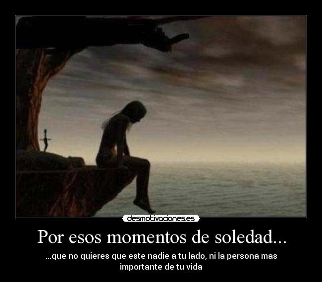 Por esos momentos de soledad... - ...que no quieres que este nadie a tu lado, ni la persona mas importante de tu vida