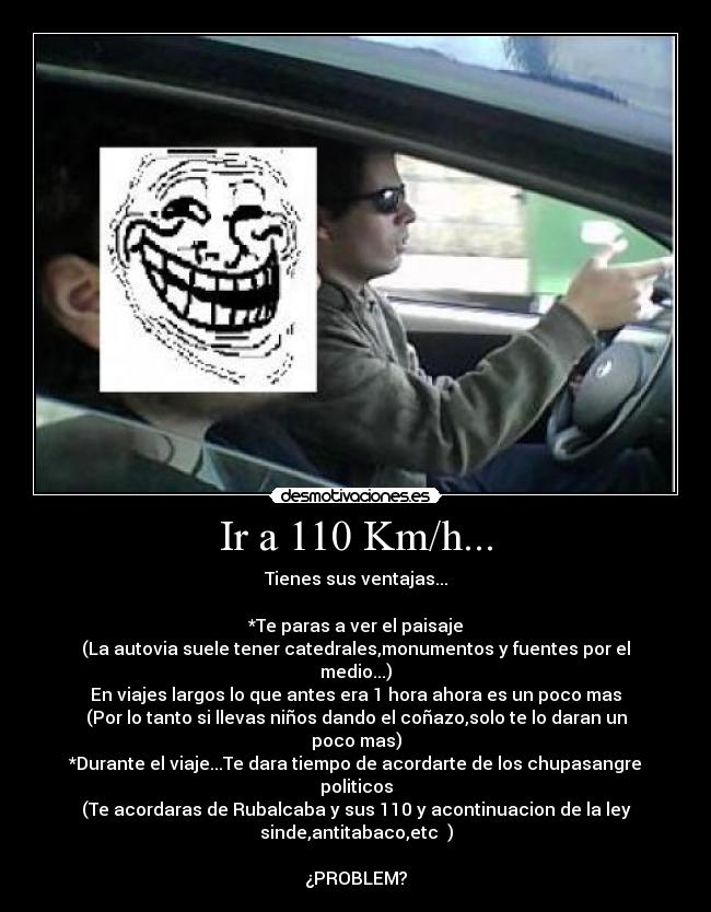 Ir a 110 Km/h... - Tienes sus ventajas...

*Te paras a ver el paisaje
(La autovia suele tener catedrales,monumentos y fuentes por el
medio...)
En viajes largos lo que antes era 1 hora ahora es un poco mas
(Por lo tanto si llevas niños dando el coñazo,solo te lo daran un
poco mas)
*Durante el viaje...Te dara tiempo de acordarte de los chupasangre
politicos
(Te acordaras de Rubalcaba y sus 110 y acontinuacion de la ley
sinde,antitabaco,etc  )

¿PROBLEM?