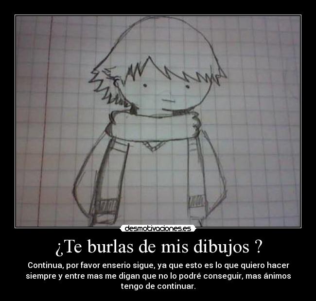 ¿Te burlas de mis dibujos ? - Continua, por favor enserio sigue, ya que esto es lo que quiero hacer
siempre y entre mas me digan que no lo podré conseguir, mas ánimos
tengo de continuar.