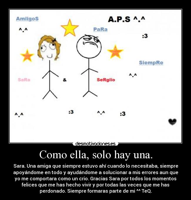 Como ella, solo hay una. - Sara. Una amiga que siempre estuvo ahí cuando lo necesitaba, siempre
apoyándome en todo y ayudándome a solucionar a mis errores aun que
yo me comportara como un crio. Gracias Sara por todos los momentos
felices que me has hecho vivir y por todas las veces que me has
perdonado. Siempre formaras parte de mi ^^ TeQ.