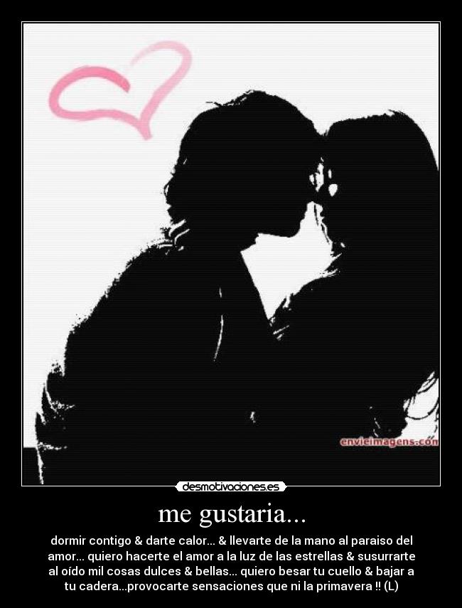 me gustaria... - dormir contigo & darte calor... & llevarte de la mano al paraiso del
amor... quiero hacerte el amor a la luz de las estrellas & susurrarte
al oído mil cosas dulces & bellas... quiero besar tu cuello & bajar a
tu cadera...provocarte sensaciones que ni la primavera !! (L)