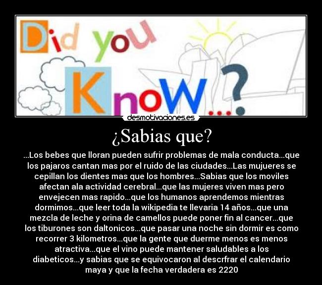 ¿Sabias que? - ...Los bebes que lloran pueden sufrir problemas de mala conducta...que
los pajaros cantan mas por el ruido de las ciudades...Las mujueres se
cepillan los dientes mas que los hombres...Sabias que los moviles
afectan ala actividad cerebral...que las mujeres viven mas pero
envejecen mas rapido...que los humanos aprendemos mientras
dormimos...que leer toda la wikipedia te llevaria 14 años...que una
mezcla de leche y orina de camellos puede poner fin al cancer...que
los tiburones son daltonicos...que pasar una noche sin dormir es como
recorrer 3 kilometros...que la gente que duerme menos es menos
atractiva...que el vino puede mantener saludables a los
diabeticos...y sabias que se equivocaron al descrfrar el calendario
maya y que la fecha verdadera es 2220