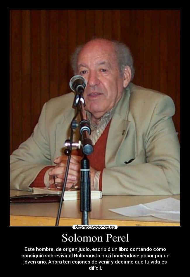Solomon Perel - Este hombre, de origen judío, escribió un libro contando cómo
consiguió sobrevivir al Holocausto nazi haciéndose pasar por un
jóven ario. Ahora ten cojones de venir y decirme que tu vida es
difícil.