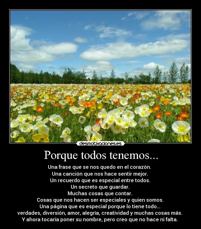 Porque todos tenemos... - Una frase que se nos quedo en el corazón.
Una canción que nos hace sentir mejor.
Un recuerdo que es especial entre todos.
Un secreto que guardar.
Muchas cosas que contar.
Cosas que nos hacen ser especiales y quien somos.
Una página que es especial porque lo tiene todo...
verdades, diversión, amor, alegría, creatividad y muchas cosas más.
Y ahora tocaría poner su nombre, pero creo que no hace ni falta.