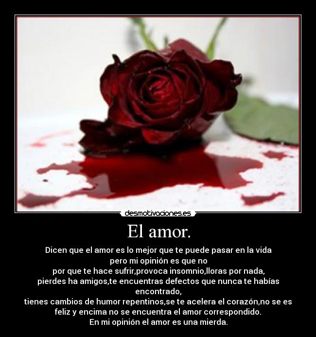 El amor. - Dicen que el amor es lo mejor que te puede pasar en la vida
pero mi opinión es que no
por que te hace sufrir,provoca insomnio,lloras por nada,
pierdes ha amigos,te encuentras defectos que nunca te habías
encontrado,
tienes cambios de humor repentinos,se te acelera el corazón,no se es
feliz y encima no se encuentra el amor correspondido.
En mi opinión el amor es una mierda.