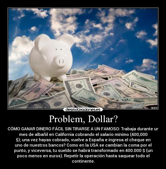 Problem, Dollar? - CÓMO GANAR DINERO FÁCIL SIN TIRARSE A UN FAMOSO: Trabaja durante un
mes de albañil en California cobrando el salario mínimo (400,000
$); una vez hayas cobrado, vuelve a España e ingresa el cheque en
uno de nuestros bancos? Como en la USA se cambian la coma por el
punto, y viceversa, tu sueldo se habrá transformado en 400.000 $ (un
poco menos en euros). Repetir la operación hasta saquear todo el
continente.