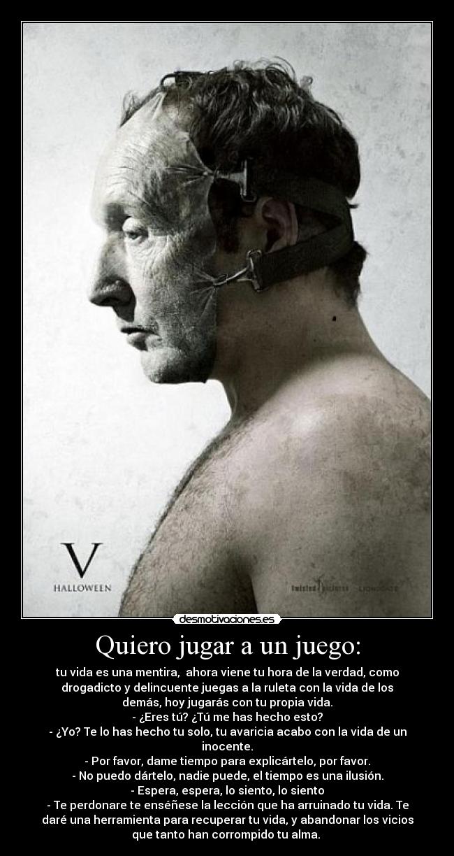 Quiero jugar a un juego: - tu vida es una mentira, ahora viene tu hora de la verdad, como
drogadicto y delincuente juegas a la ruleta con la vida de los
demás, hoy jugarás con tu propia vida.
- ¿Eres tú? ¿Tú me has hecho esto?
- ¿Yo? Te lo has hecho tu solo, tu avaricia acabo con la vida de un
inocente.
- Por favor, dame tiempo para explicártelo, por favor.
- No puedo dártelo, nadie puede, el tiempo es una ilusión.
- Espera, espera, lo siento, lo siento
- Te perdonare te enséñese la lección que ha arruinado tu vida. Te
daré una herramienta para recuperar tu vida, y abandonar los vicios
que tanto han corrompido tu alma.