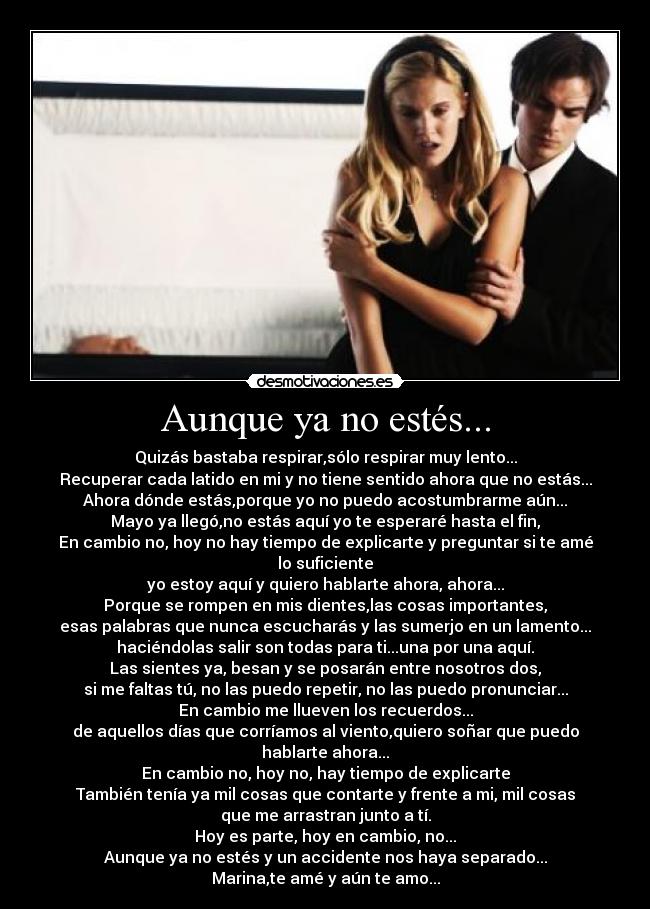 Aunque ya no estés... - Quizás bastaba respirar,sólo respirar muy lento...
Recuperar cada latido en mi y no tiene sentido ahora que no estás...
Ahora dónde estás,porque yo no puedo acostumbrarme aún...
Mayo ya llegó,no estás aquí yo te esperaré hasta el fin,
En cambio no, hoy no hay tiempo de explicarte y preguntar si te amé
lo suficiente
yo estoy aquí y quiero hablarte ahora, ahora...
Porque se rompen en mis dientes,las cosas importantes,
esas palabras que nunca escucharás y las sumerjo en un lamento...
haciéndolas salir son todas para ti...una por una aquí.
Las sientes ya, besan y se posarán entre nosotros dos,
si me faltas tú, no las puedo repetir, no las puedo pronunciar...
En cambio me llueven los recuerdos...
de aquellos días que corríamos al viento,quiero soñar que puedo
hablarte ahora...
En cambio no, hoy no, hay tiempo de explicarte
También tenía ya mil cosas que contarte y frente a mi, mil cosas
que me arrastran junto a tí.
Hoy es parte, hoy en cambio, no...
Aunque ya no estés y un accidente nos haya separado...
Marina,te amé y aún te amo...