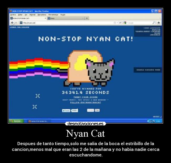Nyan Cat - Despues de tanto tiempo,solo me salia de la boca el estribillo de la
cancion,menos mal que eran las 2 de la mañana y no habia nadie cerca
escuchandome.