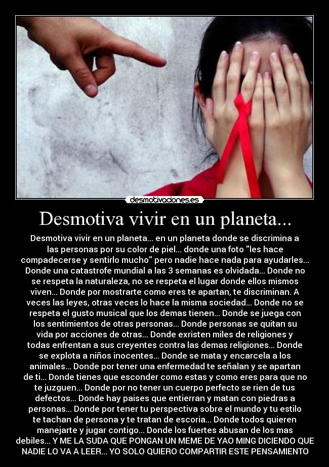 Desmotiva vivir en un planeta... - Desmotiva vivir en un planeta... en un planeta donde se discrimina a
las personas por su color de piel... donde una foto les hace
compadecerse y sentirlo mucho pero nadie hace nada para ayudarles...
Donde una catastrofe mundial a las 3 semanas es olvidada... Donde no
se respeta la naturaleza, no se respeta el lugar donde ellos mismos
viven... Donde por mostrarte como eres te apartan, te discriminan. A
veces las leyes, otras veces lo hace la misma sociedad... Donde no se
respeta el gusto musical que los demas tienen... Donde se juega con
los sentimientos de otras personas... Donde personas se quitan su
vida por acciones de otras... Donde exristen miles de religiones y
todas enfrentan a sus creyentes contra las demas religiones... Donde
se explota a niños inocentes... Donde se mata y encarcela a los
animales... Donde por tener una enfermedad te señalan y se apartan
de ti... Donde tienes que esconder como estas y como eres para que no
te juzguen... Donde por no tener un cuerpo perfecto se rien de tus
defectos... Donde hay paises que entierran y matan con piedras a
personas... Donde por tener tu perspectiva sobre el mundo y tu estilo
te tachan de persona y te tratan de escoria... Donde todos quieren
manejarte y jugar contigo... Donde los fuertes abusan de los mas
debiles... Y ME LA SUDA QUE PONGAN UN MEME DE YAO MING DICIENDO QUE
NADIE LO VA A LEER... YO SOLO QUIERO COMPARTIR ESTE PENSAMIENTO