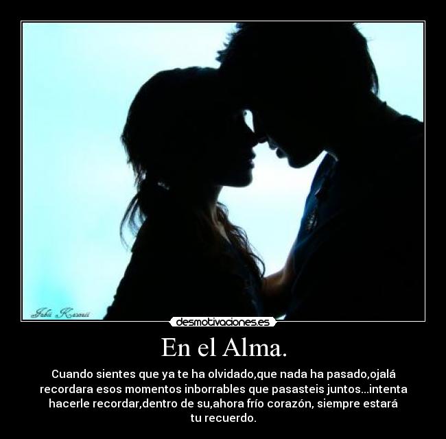 En el Alma. - Cuando sientes que ya te ha olvidado,que nada ha pasado,ojalá
recordara esos momentos inborrables que pasasteis juntos...intenta
hacerle recordar,dentro de su,ahora frío corazón, siempre estará
tu recuerdo.