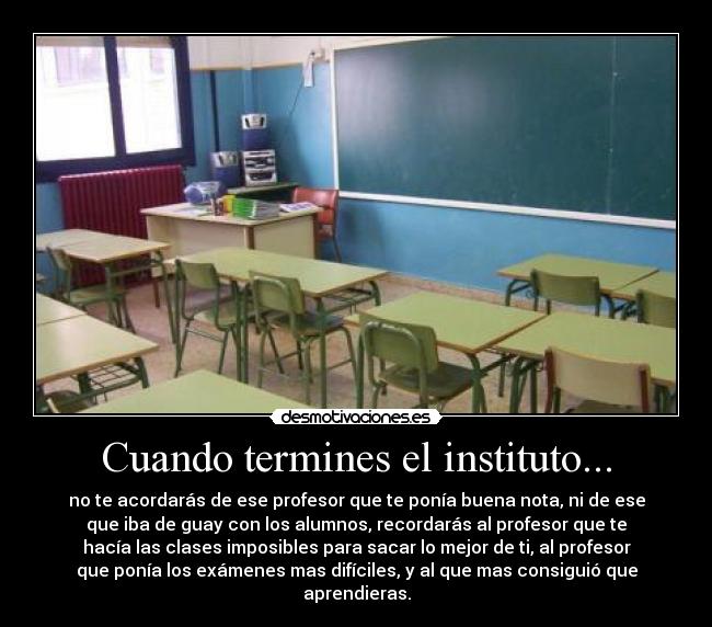 Cuando termines el instituto... - no te acordarás de ese profesor que te ponía buena nota, ni de ese
que iba de guay con los alumnos, recordarás al profesor que te
hacía las clases imposibles para sacar lo mejor de ti, al profesor
que ponía los exámenes mas difíciles, y al que mas consiguió que
aprendieras.