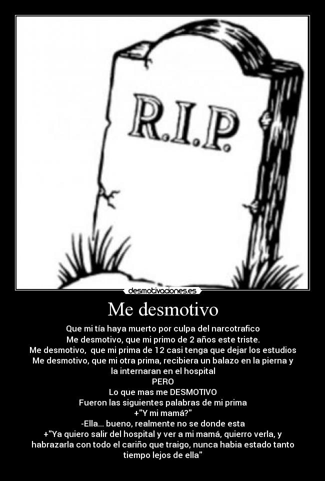 Me desmotivo - Que mi tía haya muerto por culpa del narcotrafico
Me desmotivo, que mi primo de 2 años este triste.
Me desmotivo, que mi prima de 12 casi tenga que dejar los estudios
Me desmotivo, que mi otra prima, recibiera un balazo en la pierna y
la internaran en el hospital
PERO
Lo que mas me DESMOTIVO
Fueron las siguientes palabras de mi prima
+Y mi mamá?
-Ella... bueno, realmente no se donde esta
+Ya quiero salir del hospital y ver a mi mamá, quierro verla, y
habrazarla con todo el cariño que traigo, nunca habia estado tanto
tiempo lejos de ella