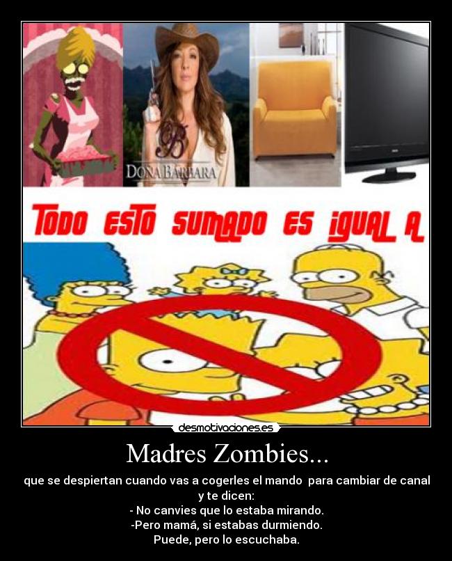 Madres Zombies... - que se despiertan cuando vas a cogerles el mando para cambiar de canal
y te dicen:
- No canvies que lo estaba mirando.
-Pero mamá, si estabas durmiendo.
Puede, pero lo escuchaba.