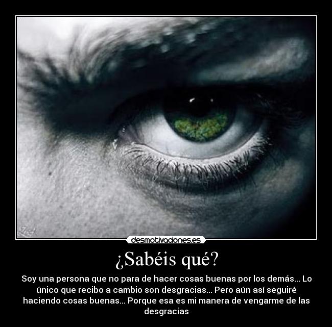 ¿Sabéis qué? - Soy una persona que no para de hacer cosas buenas por los demás... Lo
único que recibo a cambio son desgracias... Pero aún así seguiré
haciendo cosas buenas... Porque esa es mi manera de vengarme de las
desgracias